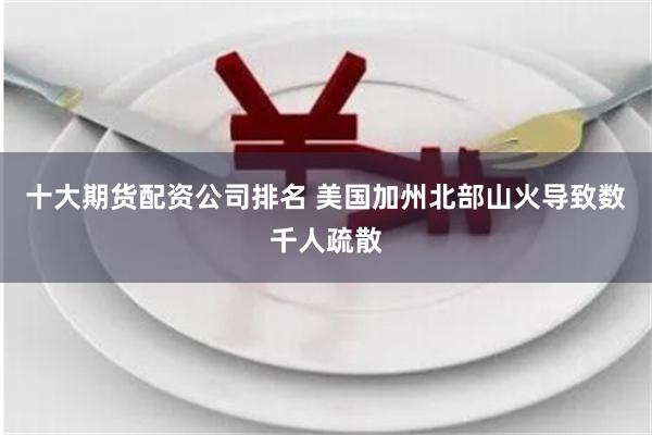 十大期货配资公司排名 美国加州北部山火导致数千人疏散