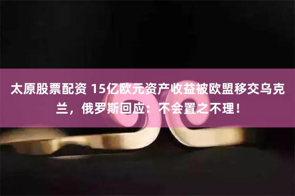 太原股票配资 15亿欧元资产收益被欧盟移交乌克兰，俄罗斯回应：不会置之不理！