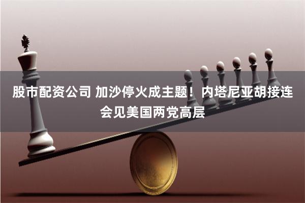 股市配资公司 加沙停火成主题！内塔尼亚胡接连会见美国两党高层
