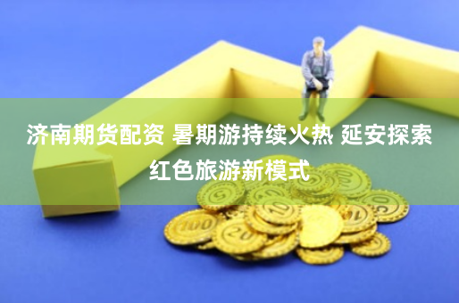 济南期货配资 暑期游持续火热 延安探索红色旅游新模式