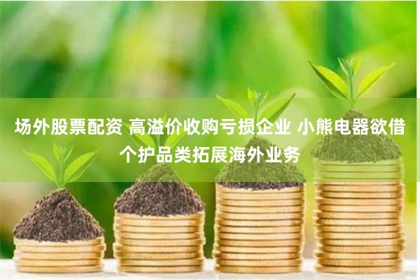 场外股票配资 高溢价收购亏损企业 小熊电器欲借个护品类拓展海外业务