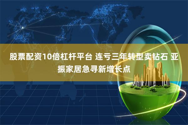 股票配资10倍杠杆平台 连亏三年转型卖钻石 亚振家居急寻新增长点