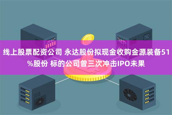 线上股票配资公司 永达股份拟现金收购金源装备51%股份 标的公司曾三次冲击IPO未果