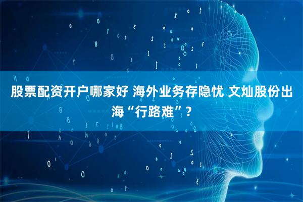 股票配资开户哪家好 海外业务存隐忧 文灿股份出海“行路难”？