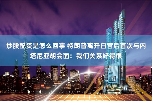 炒股配资是怎么回事 特朗普离开白宫后首次与内塔尼亚胡会面：我们关系好得很