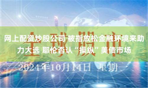 网上配资炒股公司 被指放松金融环境来助力大选 耶伦否认“操纵”美债市场