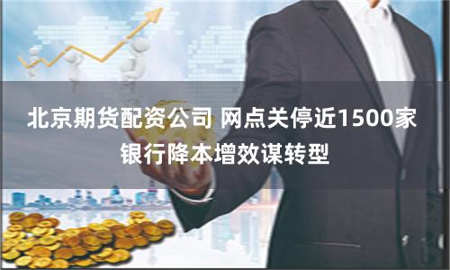 北京期货配资公司 网点关停近1500家 银行降本增效谋转型
