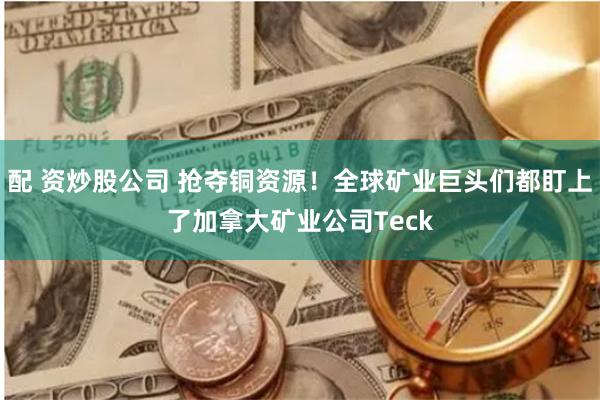 配 资炒股公司 抢夺铜资源！全球矿业巨头们都盯上了加拿大矿业公司Teck