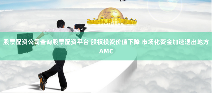 股票配资公司查询股票配资平台 股权投资价值下降 市场化资金加速退出地方AMC