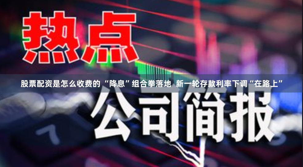 股票配资是怎么收费的 “降息”组合拳落地  新一轮存款利率下调“在路上”