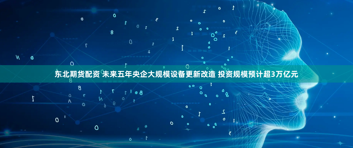 东北期货配资 未来五年央企大规模设备更新改造 投资规模预计超3万亿元