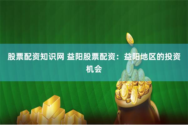 股票配资知识网 益阳股票配资：益阳地区的投资机会