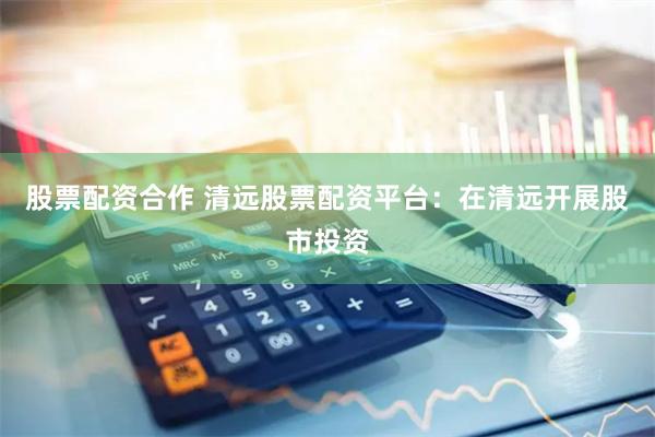 股票配资合作 清远股票配资平台：在清远开展股市投资