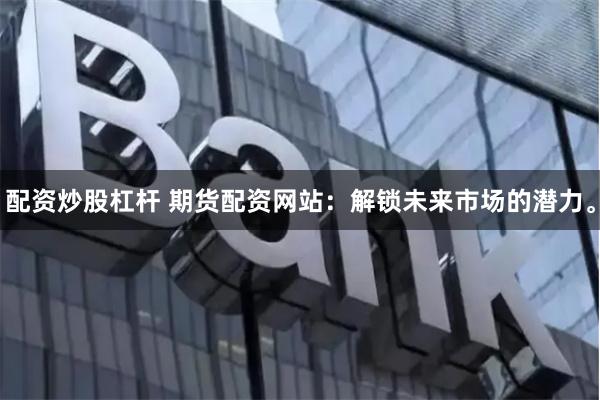 配资炒股杠杆 期货配资网站：解锁未来市场的潜力。