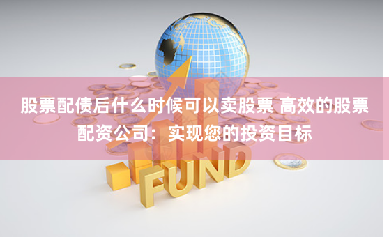 股票配债后什么时候可以卖股票 高效的股票配资公司：实现您的投资目标