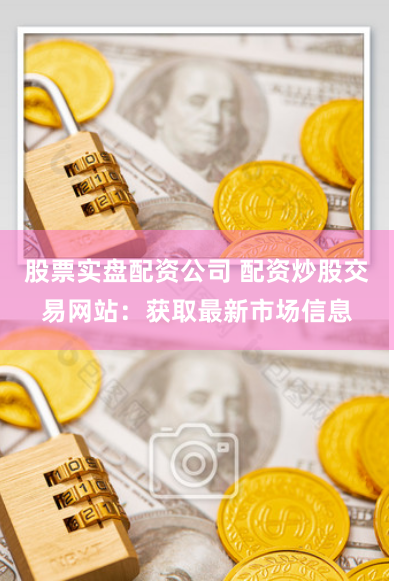 股票实盘配资公司 配资炒股交易网站：获取最新市场信息