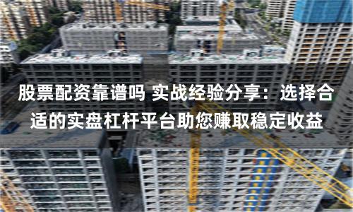 股票配资靠谱吗 实战经验分享：选择合适的实盘杠杆平台助您赚取稳定收益