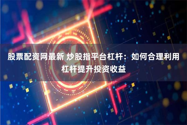 股票配资网最新 炒股指平台杠杆：如何合理利用杠杆提升投资收益