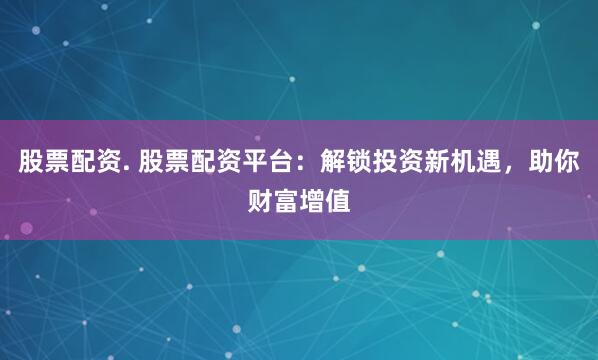 股票配资. 股票配资平台：解锁投资新机遇，助你财富增值