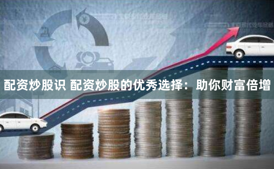 配资炒股识 配资炒股的优秀选择：助你财富倍增