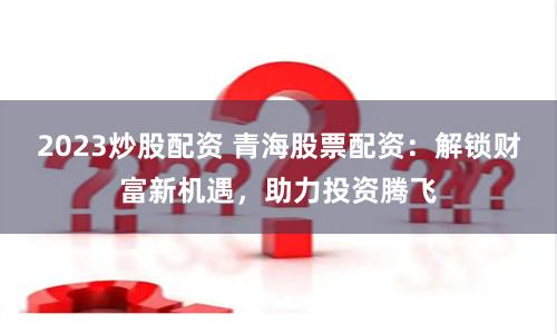 2023炒股配资 青海股票配资：解锁财富新机遇，助力投资腾飞