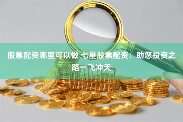 股票配资哪里可以做 七星股票配资：助您投资之路一飞冲天