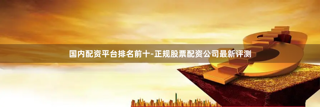 国内配资平台排名前十-正规股票配资公司最新评测