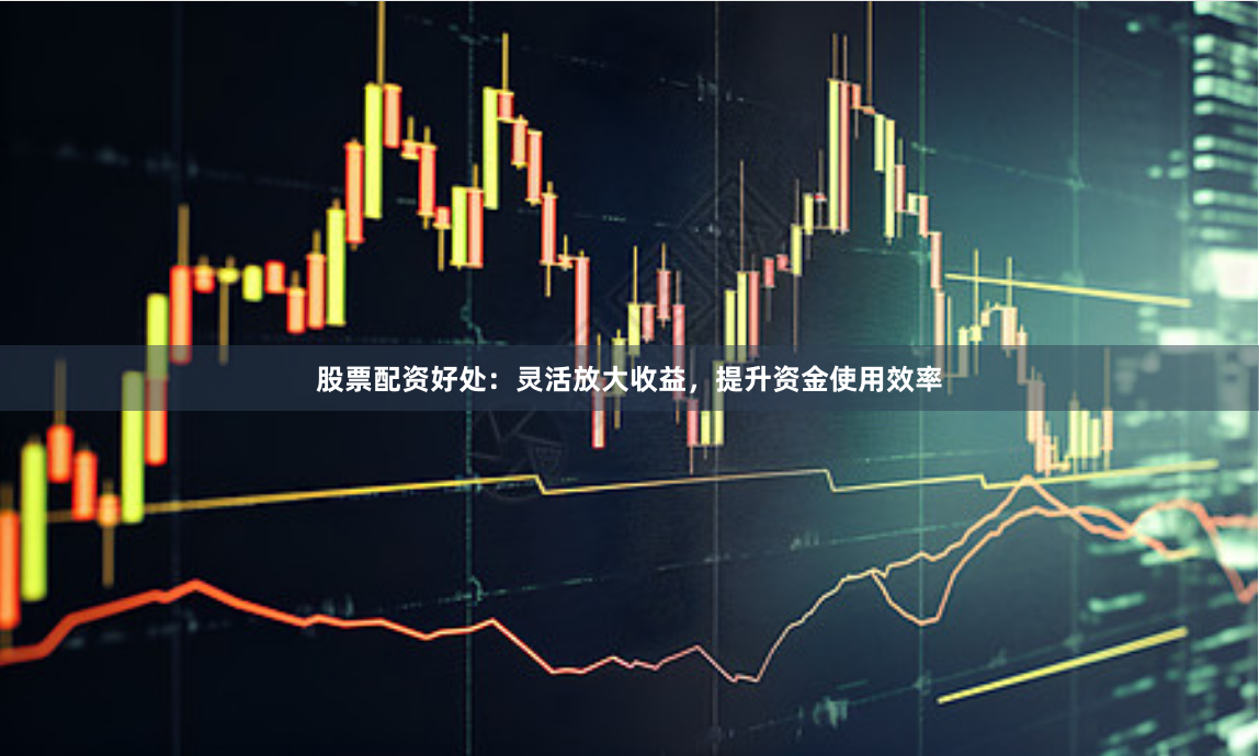 股票配资好处：灵活放大收益，提升资金使用效率