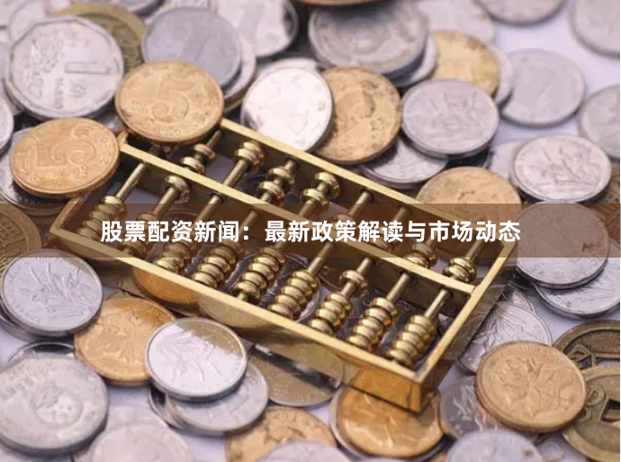 股票配资新闻：最新政策解读与市场动态