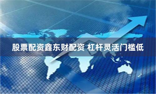股票配资鑫东财配资 杠杆灵活门槛低